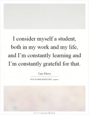 I consider myself a student, both in my work and my life, and I’m constantly learning and I’m constantly grateful for that Picture Quote #1