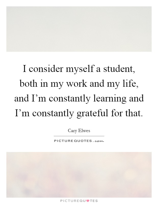 I consider myself a student, both in my work and my life, and I'm constantly learning and I'm constantly grateful for that. Picture Quote #1