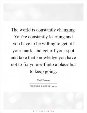 The world is constantly changing. You’re constantly learning and you have to be willing to get off your mark, and get off your spot and take that knowledge you have not to fix yourself into a place but to keep going Picture Quote #1