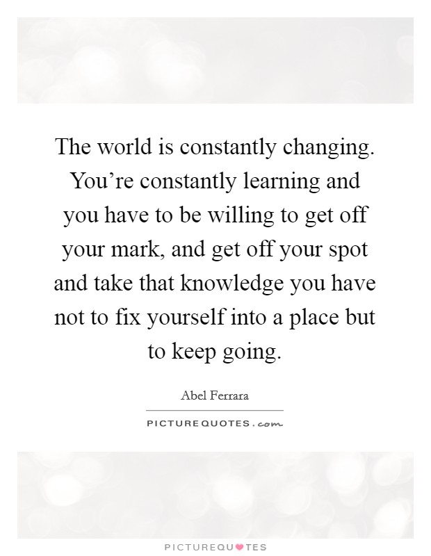 The world is constantly changing. You're constantly learning and you have to be willing to get off your mark, and get off your spot and take that knowledge you have not to fix yourself into a place but to keep going. Picture Quote #1