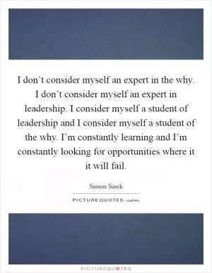 I don’t consider myself an expert in the why. I don’t consider myself an expert in leadership. I consider myself a student of leadership and I consider myself a student of the why. I’m constantly learning and I’m constantly looking for opportunities where it it will fail Picture Quote #1