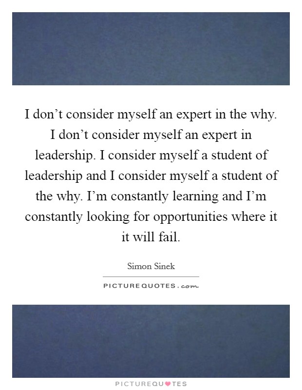 I don't consider myself an expert in the why. I don't consider myself an expert in leadership. I consider myself a student of leadership and I consider myself a student of the why. I'm constantly learning and I'm constantly looking for opportunities where it it will fail. Picture Quote #1