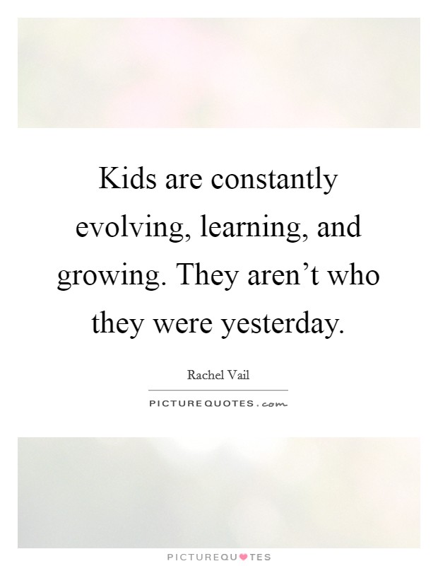 Kids are constantly evolving, learning, and growing. They aren't who they were yesterday. Picture Quote #1
