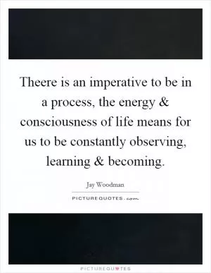 Theere is an imperative to be in a process, the energy and consciousness of life means for us to be constantly observing, learning and becoming Picture Quote #1