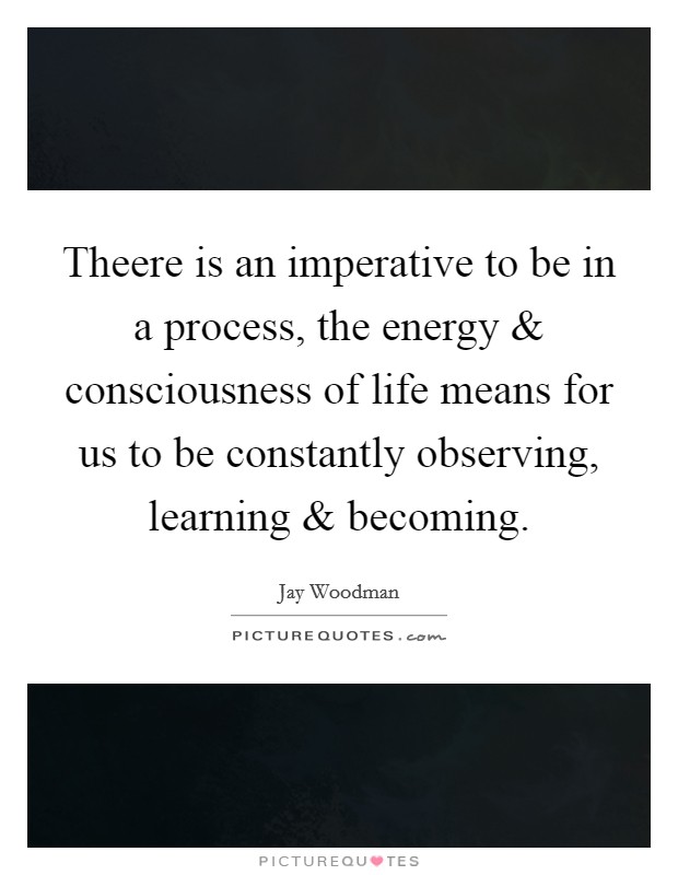 Theere is an imperative to be in a process, the energy and consciousness of life means for us to be constantly observing, learning and becoming. Picture Quote #1