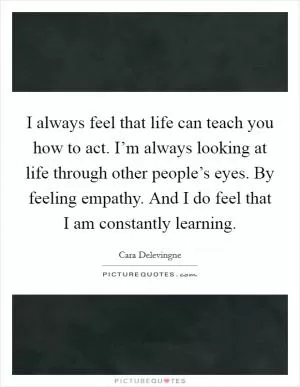 I always feel that life can teach you how to act. I’m always looking at life through other people’s eyes. By feeling empathy. And I do feel that I am constantly learning Picture Quote #1