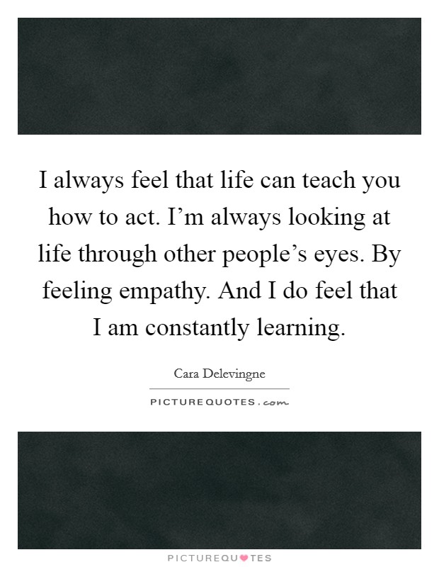 I always feel that life can teach you how to act. I'm always looking at life through other people's eyes. By feeling empathy. And I do feel that I am constantly learning. Picture Quote #1