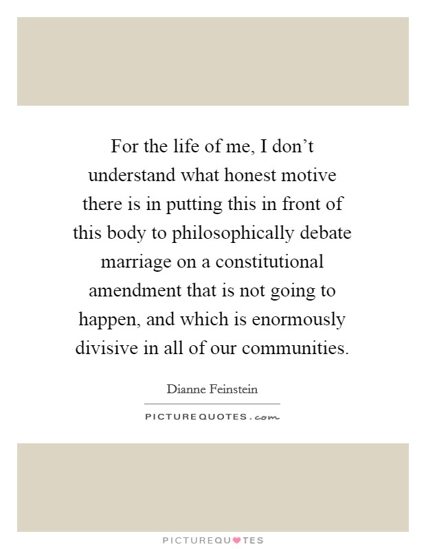 For the life of me, I don't understand what honest motive there is in putting this in front of this body to philosophically debate marriage on a constitutional amendment that is not going to happen, and which is enormously divisive in all of our communities. Picture Quote #1