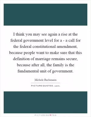 I think you may see again a rise at the federal government level for a - a call for the federal constitutional amendment, because people want to make sure that this definition of marriage remains secure, because after all, the family is the fundamental unit of government Picture Quote #1