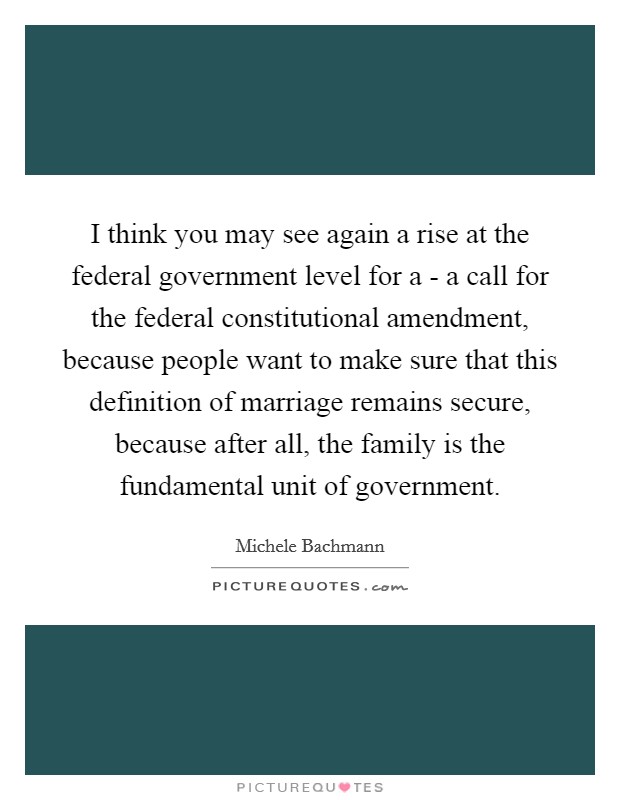 I think you may see again a rise at the federal government level for a - a call for the federal constitutional amendment, because people want to make sure that this definition of marriage remains secure, because after all, the family is the fundamental unit of government. Picture Quote #1