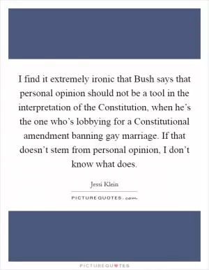 I find it extremely ironic that Bush says that personal opinion should not be a tool in the interpretation of the Constitution, when he’s the one who’s lobbying for a Constitutional amendment banning gay marriage. If that doesn’t stem from personal opinion, I don’t know what does Picture Quote #1