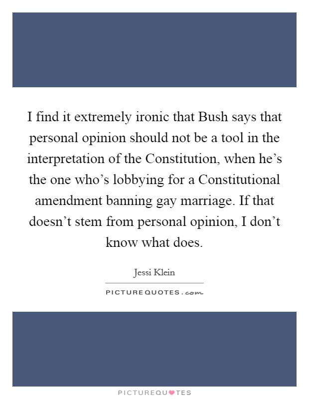 I find it extremely ironic that Bush says that personal opinion should not be a tool in the interpretation of the Constitution, when he's the one who's lobbying for a Constitutional amendment banning gay marriage. If that doesn't stem from personal opinion, I don't know what does. Picture Quote #1
