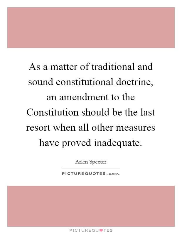 As a matter of traditional and sound constitutional doctrine, an amendment to the Constitution should be the last resort when all other measures have proved inadequate. Picture Quote #1