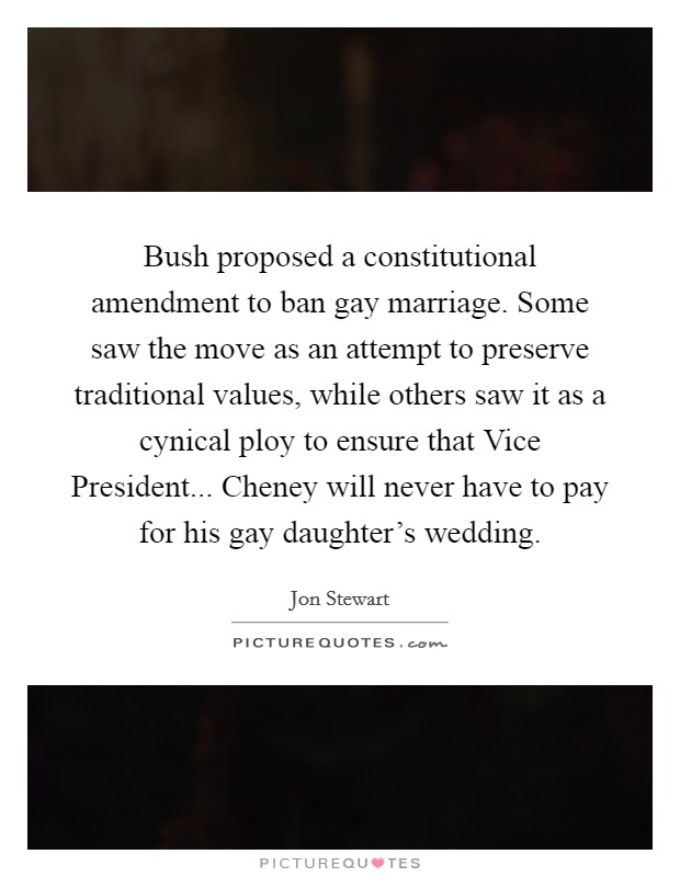 Bush proposed a constitutional amendment to ban gay marriage. Some saw the move as an attempt to preserve traditional values, while others saw it as a cynical ploy to ensure that Vice President... Cheney will never have to pay for his gay daughter's wedding. Picture Quote #1