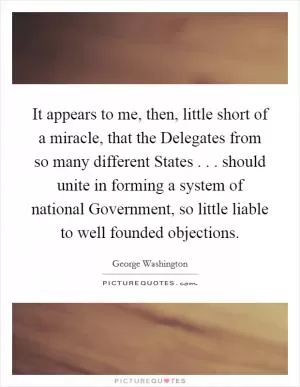 It appears to me, then, little short of a miracle, that the Delegates from so many different States . . . should unite in forming a system of national Government, so little liable to well founded objections Picture Quote #1