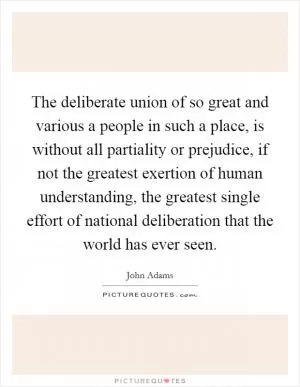 The deliberate union of so great and various a people in such a place, is without all partiality or prejudice, if not the greatest exertion of human understanding, the greatest single effort of national deliberation that the world has ever seen Picture Quote #1