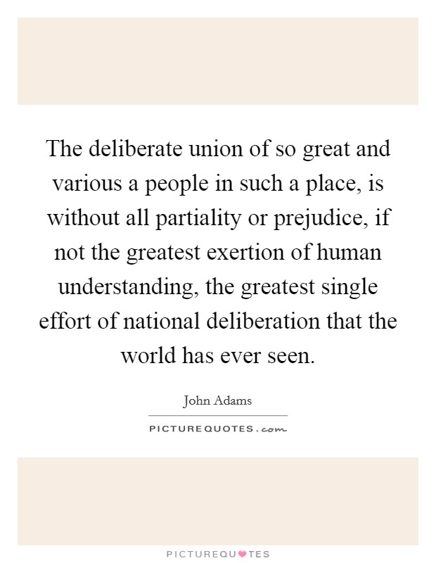 The deliberate union of so great and various a people in such a place, is without all partiality or prejudice, if not the greatest exertion of human understanding, the greatest single effort of national deliberation that the world has ever seen. Picture Quote #1