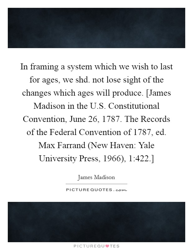 In framing a system which we wish to last for ages, we shd. not lose sight of the changes which ages will produce. [James Madison in the U.S. Constitutional Convention, June 26, 1787. The Records of the Federal Convention of 1787, ed. Max Farrand (New Haven: Yale University Press, 1966), 1:422.] Picture Quote #1