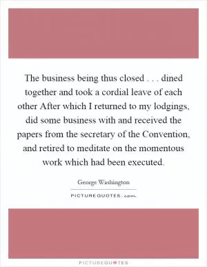 The business being thus closed . . . dined together and took a cordial leave of each other After which I returned to my lodgings, did some business with and received the papers from the secretary of the Convention, and retired to meditate on the momentous work which had been executed Picture Quote #1