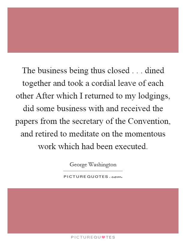 The business being thus closed . . . dined together and took a cordial leave of each other After which I returned to my lodgings, did some business with and received the papers from the secretary of the Convention, and retired to meditate on the momentous work which had been executed. Picture Quote #1