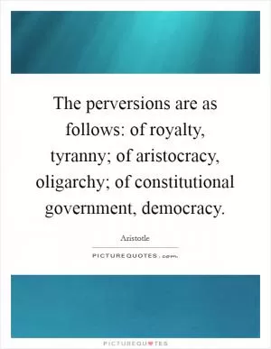 The perversions are as follows: of royalty, tyranny; of aristocracy, oligarchy; of constitutional government, democracy Picture Quote #1