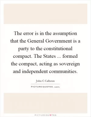 The error is in the assumption that the General Government is a party to the constitutional compact. The States ... formed the compact, acting as sovereign and independent communities Picture Quote #1