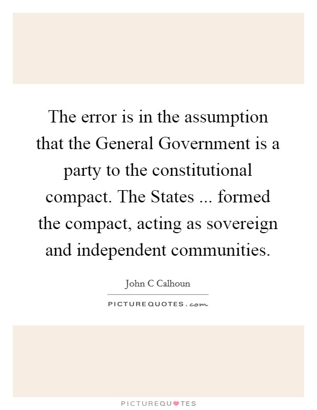 The error is in the assumption that the General Government is a party to the constitutional compact. The States ... formed the compact, acting as sovereign and independent communities. Picture Quote #1