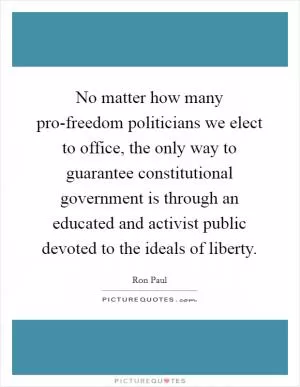 No matter how many pro-freedom politicians we elect to office, the only way to guarantee constitutional government is through an educated and activist public devoted to the ideals of liberty Picture Quote #1