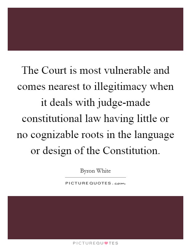 The Court is most vulnerable and comes nearest to illegitimacy when it deals with judge-made constitutional law having little or no cognizable roots in the language or design of the Constitution. Picture Quote #1