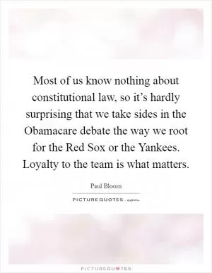 Most of us know nothing about constitutional law, so it’s hardly surprising that we take sides in the Obamacare debate the way we root for the Red Sox or the Yankees. Loyalty to the team is what matters Picture Quote #1