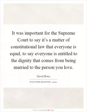 It was important for the Supreme Court to say it’s a matter of constitutional law that everyone is equal, to say everyone is entitled to the dignity that comes from being married to the person you love Picture Quote #1