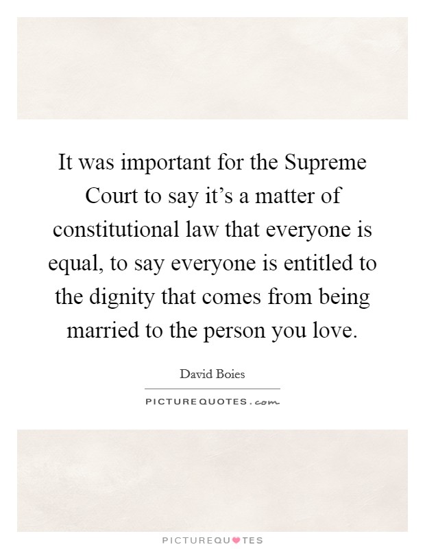 It was important for the Supreme Court to say it's a matter of constitutional law that everyone is equal, to say everyone is entitled to the dignity that comes from being married to the person you love. Picture Quote #1