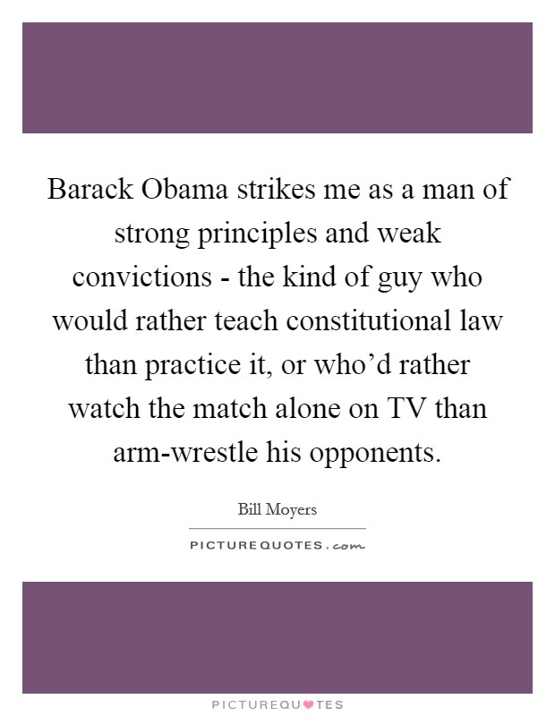 Barack Obama strikes me as a man of strong principles and weak convictions - the kind of guy who would rather teach constitutional law than practice it, or who'd rather watch the match alone on TV than arm-wrestle his opponents. Picture Quote #1