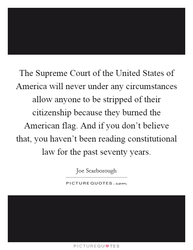 The Supreme Court of the United States of America will never under any circumstances allow anyone to be stripped of their citizenship because they burned the American flag. And if you don't believe that, you haven't been reading constitutional law for the past seventy years. Picture Quote #1