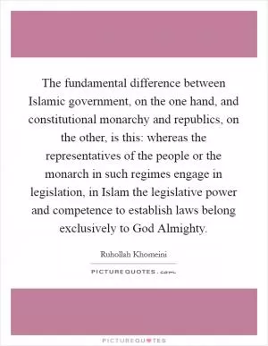 The fundamental difference between Islamic government, on the one hand, and constitutional monarchy and republics, on the other, is this: whereas the representatives of the people or the monarch in such regimes engage in legislation, in Islam the legislative power and competence to establish laws belong exclusively to God Almighty Picture Quote #1