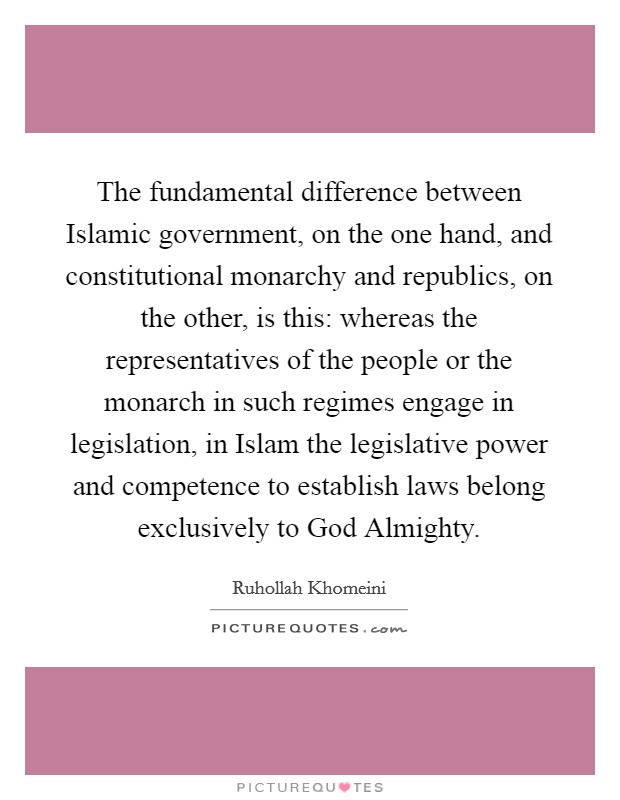 The fundamental difference between Islamic government, on the one hand, and constitutional monarchy and republics, on the other, is this: whereas the representatives of the people or the monarch in such regimes engage in legislation, in Islam the legislative power and competence to establish laws belong exclusively to God Almighty. Picture Quote #1