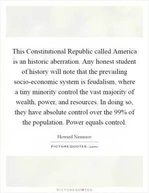 This Constitutional Republic called America is an historic aberration. Any honest student of history will note that the prevailing socio-economic system is feudalism, where a tiny minority control the vast majority of wealth, power, and resources. In doing so, they have absolute control over the 99% of the population. Power equals control Picture Quote #1