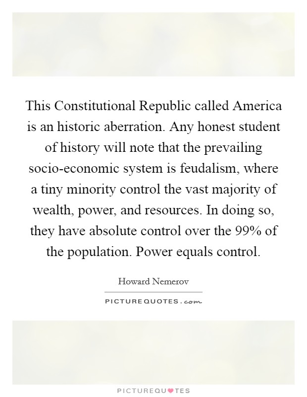 This Constitutional Republic called America is an historic aberration. Any honest student of history will note that the prevailing socio-economic system is feudalism, where a tiny minority control the vast majority of wealth, power, and resources. In doing so, they have absolute control over the 99% of the population. Power equals control. Picture Quote #1