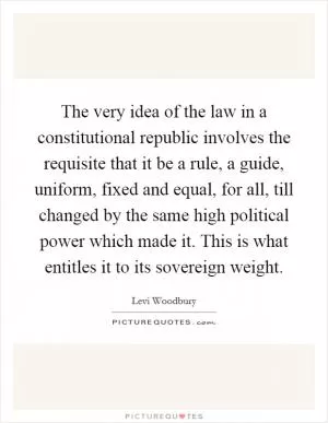 The very idea of the law in a constitutional republic involves the requisite that it be a rule, a guide, uniform, fixed and equal, for all, till changed by the same high political power which made it. This is what entitles it to its sovereign weight Picture Quote #1