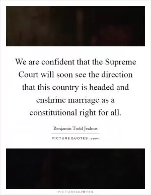 We are confident that the Supreme Court will soon see the direction that this country is headed and enshrine marriage as a constitutional right for all Picture Quote #1