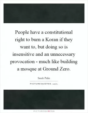 People have a constitutional right to burn a Koran if they want to, but doing so is insensitive and an unnecessary provocation - much like building a mosque at Ground Zero Picture Quote #1