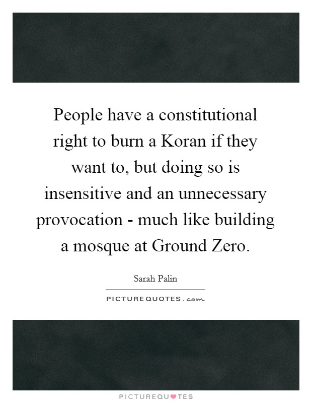 People have a constitutional right to burn a Koran if they want to, but doing so is insensitive and an unnecessary provocation - much like building a mosque at Ground Zero. Picture Quote #1