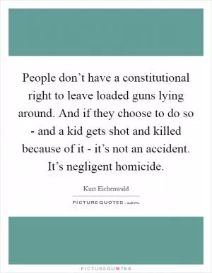 People don’t have a constitutional right to leave loaded guns lying around. And if they choose to do so - and a kid gets shot and killed because of it - it’s not an accident. It’s negligent homicide Picture Quote #1