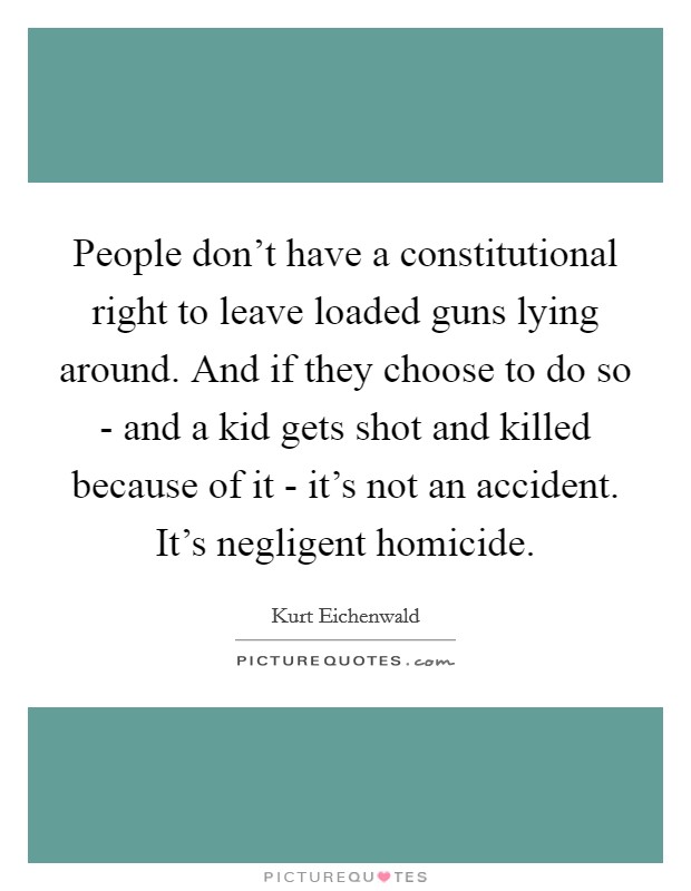 People don't have a constitutional right to leave loaded guns lying around. And if they choose to do so - and a kid gets shot and killed because of it - it's not an accident. It's negligent homicide. Picture Quote #1