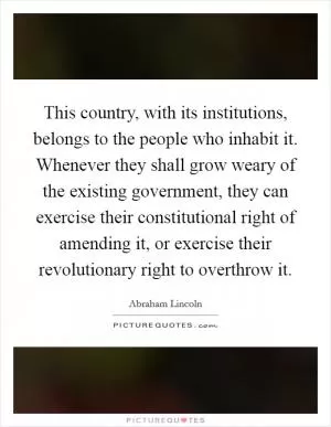This country, with its institutions, belongs to the people who inhabit it. Whenever they shall grow weary of the existing government, they can exercise their constitutional right of amending it, or exercise their revolutionary right to overthrow it Picture Quote #1