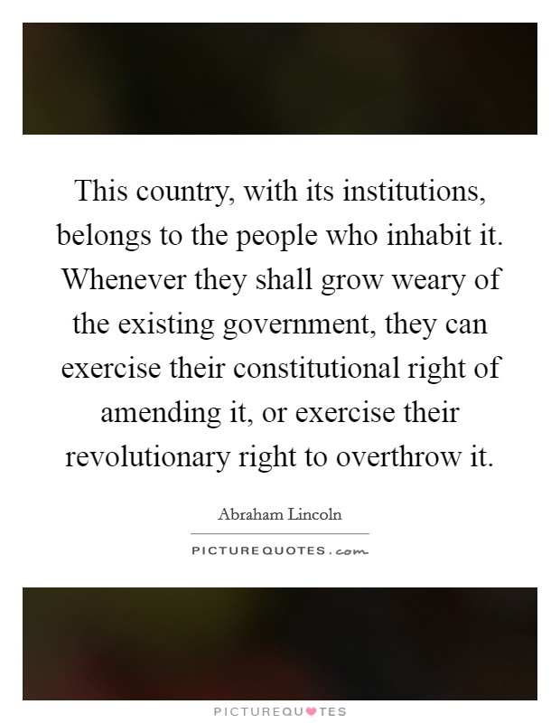 This country, with its institutions, belongs to the people who inhabit it. Whenever they shall grow weary of the existing government, they can exercise their constitutional right of amending it, or exercise their revolutionary right to overthrow it. Picture Quote #1
