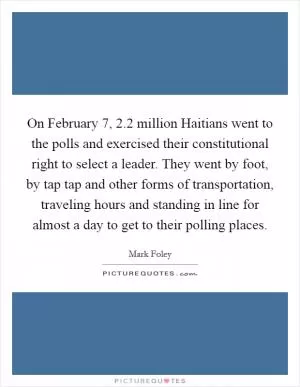 On February 7, 2.2 million Haitians went to the polls and exercised their constitutional right to select a leader. They went by foot, by tap tap and other forms of transportation, traveling hours and standing in line for almost a day to get to their polling places Picture Quote #1