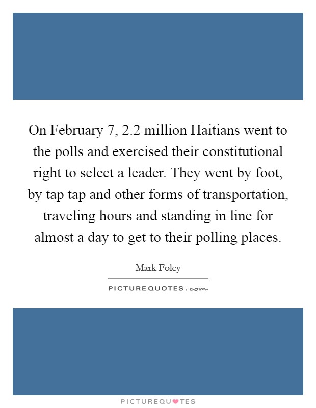 On February 7, 2.2 million Haitians went to the polls and exercised their constitutional right to select a leader. They went by foot, by tap tap and other forms of transportation, traveling hours and standing in line for almost a day to get to their polling places. Picture Quote #1