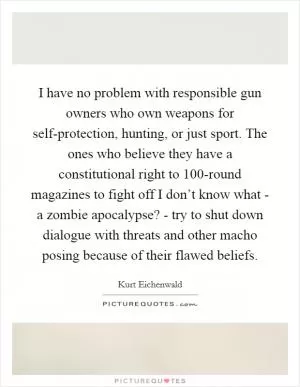 I have no problem with responsible gun owners who own weapons for self-protection, hunting, or just sport. The ones who believe they have a constitutional right to 100-round magazines to fight off I don’t know what - a zombie apocalypse? - try to shut down dialogue with threats and other macho posing because of their flawed beliefs Picture Quote #1
