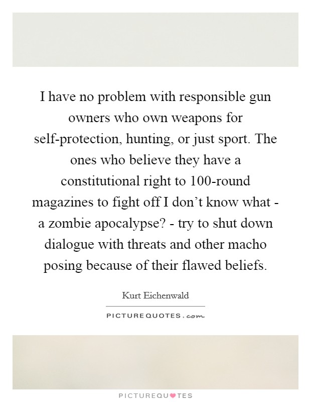 I have no problem with responsible gun owners who own weapons for self-protection, hunting, or just sport. The ones who believe they have a constitutional right to 100-round magazines to fight off I don't know what - a zombie apocalypse? - try to shut down dialogue with threats and other macho posing because of their flawed beliefs. Picture Quote #1